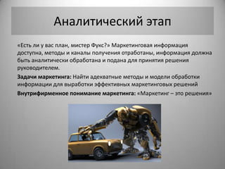 Аналитический этап
«Есть ли у вас план, мистер Фукс?» Маркетинговая информация
доступна, методы и каналы получения отработаны, информация должна
быть аналитически обработана и подана для принятия решения
руководителем.
Задачи маркетинга: Найти адекватные методы и модели обработки
информации для выработки эффективных маркетинговых решений
Внутрифирменное понимание маркетинга: «Маркетинг – это решения»
 