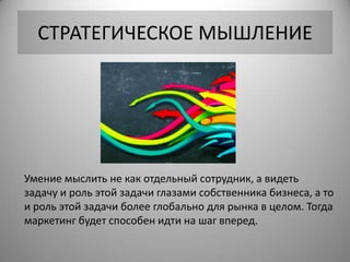 СТРАТЕГИЧЕСКОЕ МЫШЛЕНИЕ




Умение мыслить не как отдельный сотрудник, а видеть
задачу и роль этой задачи глазами собственника бизнеса, а то
и роль этой задачи более глобально для рынка в целом. Тогда
маркетинг будет способен идти на шаг вперед.
 