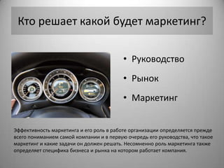 Кто решает какой будет маркетинг?

                                          • Руководство
                                          • Рынок
                                          • Маркетинг


Эффективность маркетинга и его роль в работе организации определяется прежде
всего пониманием самой компании и в первую очередь его руководства, что такое
маркетинг и какие задачи он должен решать. Несомненно роль маркетинга также
определяет специфика бизнеса и рынка на котором работает компания.
 