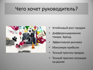 Чего хочет руководитель?


            • Устойчивый рост продаж
            • Дифференцирование
              товара. Бренд.
            • Эффективная реклама
            • Максимум прибыли
            • Точный прогноз продаж
            • Точный прогноз ситуации
              на рынке
 