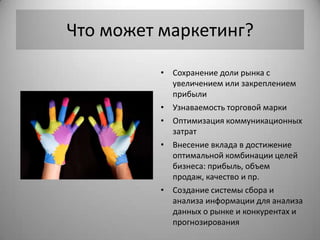 Что может маркетинг?

          • Сохранение доли рынка с
            увеличением или закреплением
            прибыли
          • Узнаваемость торговой марки
          • Оптимизация коммуникационных
            затрат
          • Внесение вклада в достижение
            оптимальной комбинации целей
            бизнеса: прибыль, объем
            продаж, качество и пр.
          • Создание системы сбора и
            анализа информации для анализа
            данных о рынке и конкурентах и
            прогнозирования
 
