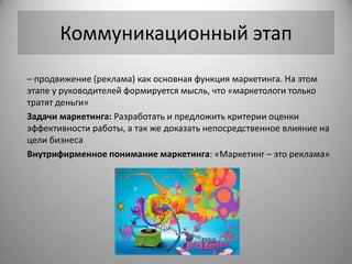 Коммуникационный этап
– продвижение (реклама) как основная функция маркетинга. На этом
этапе у руководителей формируется мысль, что «маркетологи только
тратят деньги»
Задачи маркетинга: Разработать и предложить критерии оценки
эффективности работы, а так же доказать непосредственное влияние на
цели бизнеса
Внутрифирменное понимание маркетинга: «Маркетинг – это реклама»
 