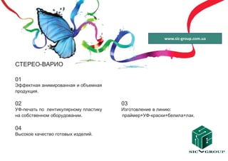 www.sic-group.com.ua




СТЕРЕО-ВАРИО

01
Эффектная анимированная и объемная
продукция.

02                                     03
УФ-печать по лентикулярному пластику   Изготовление в линию:
на собственном оборудовании.           праймер+УФ-краски+белила+лак.

04
Высокое качество готовых изделий.
 