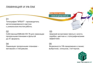 ЛАМИНАЦИЯ И УФ-ЛАК


                                              www.sic-group.com.ua

01
Типография "АРБАТ" - производитель
металлизированного картона
с уникальным опытом работы.

02                                          03
Собственный Billhofer EK 76 для ламинации   Широкий ассортимент фольги: золото,
прозрачными пленками и фольгой              серебро, цветная и с голографическими
до А1 формата.                              эффектами.

04                                          05
Ламинация прозрачными пленками -            Возможности УФ-лакирования в линию:
матовыми и глянцевыми.                      выброчное, сплошное, глиттерное.
 