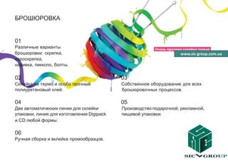 БРОШЮРОВКА


01
Различные варианты
брошюровки: скрепка,                                                www.sic-group.com.ua
евроскрепка,
навивка, пикколо, болты.

02                                          03
Склейка на термо и особо прочный            Собственное оборудование для всех
полиуретановый клей.                        брошюровочных процессов.

04                                          05
Две автоматических линии для склейки        Производство подарочной, рекламной,
упаковки, линия для изготовления Digipack   пищевой упаковки.
и CD любой формы.

06
Ручная сборка и вклейка промообразцов.
 