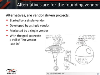 Alternatives are for the founding vendor

Alternatives, are vendor driven projects:
• Started by a single vendor
• Developed by a single vendor
• Marketed by a single vendor
• With the goal to create
  a veil of “no vendor
  lock-in”




                                              16
 