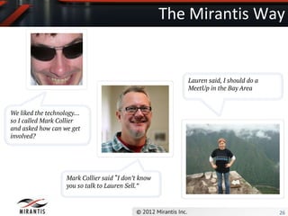 The Mirantis Way


                                                        Lauren said, I should do a
                                                        MeetUp in the Bay Area


We liked the technology…
so I called Mark Collier
and asked how can we get
involved?




                   Mark Collier said “I don’t know
                   you so talk to Lauren Sell.”



                                                                                     26
 