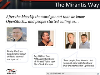 The Mirantis Way
After the MeetUp the word got out that we know
OpenStack… and people started calling us…




Randy Bias from
CloudScaling called
and said he could     Ray O’Brien from
use a partner…        NASA called and said
                                                   Some people from Nexenta that
                      all his staff left to open
                                                   you don’t know called and said
                      OpenStack Startups
                                                   they are interested in OpenStack


                                                                                      28
 