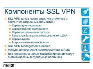 Компоненты SSL VPN
SSL VPN шлюз имеет сложную структуру и
состоит из отдельных элементов :
  Сервис аутентификации
  Сервис политик безопасности
  Сервис разграничения доступа
  Локальная база данных пользователей (LDAP)
  Сервис аудита
  Встроенный межсетевой экран
SSL VPN Management Console
Модуль обеспечения взаимодействия с SMC
Все элементы с целью масштабирования могут
быть вынесены в отдельные аплайнсы
 