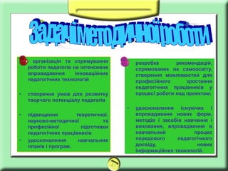 Заголовок слайда
•   - організація та спрямування     •   розробка       рекомендацій,
    роботи педагогів на інтенсивне       спрямованих на самоосвіту,
    впровадження      інноваційних       створення можливостей для
    педагогічних технологій              професійного       зростання
                                         педагогічних працівників у
•   створення умов для розвитку          процесі роботи над проектом;
    творчого потенціалу педагогів
                                     •   удосконалення існуючих і
•   підвищення        теоретичної.       впровадження нових форм,
    науково-методичної          та       методів і засобів навчання і
    професійної         підготовки       виховання, впровадження в
    педагогічних працівників             навчальний           процес
•   удосконалення      навчальних        передового     педагогічного
    планів і програм.                    досвіду,              нових
                                         інформаційних технологій.
 