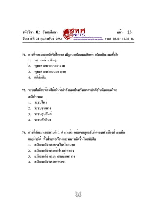 รหัสวิชา 02 สังคมศึกษา                                          หน้า 23
วันเสาร์ท่ี 21 กุมภาพันธ์ 2552                          เวลา 08.30 - 10.30 น.


74. การทีพระมหากษัตริยไทยทรงมีฐานะเป็นสมมติเทพ เป็นคติความเชือใด
         ่            ์                                     ่
    1. พราหมณ์ - ฮินดู
    2. พุทธศาสนาแบบเถรวาท
    3. พุทธศาสนาแบบมหายาน
    4. คติดั้งเดิม

75. ระบบใดที่สะท้อนให้เห็นว่ากำลังคนเป็นทรัพยากรสำคัญในดินแดนไทย
    สมัยโบราณ
    1. ระบบไพร่
    2. ระบบขุนนาง
    3. ระบบอุปถัมภ์
    4. ระบบศักดินา

76. การทีอครมหาเสนาบดี 2 ตำแหน่ง แบ่งเขตดูแลรับผิดชอบหัวเมืองฝ่ายเหนือ
        ่ั
    และฝ่ายใต้ ทังฝ่ายพลเรือนและทหารเกิดขึนในสมัยใด
                 ้                       ้
    1. สมัยสมเด็จพระบรมไตรโลกนาถ
    2. สมัยสมเด็จพระเจ้าปราสาททอง
    3. สมัยสมเด็จพระนารายณ์มหาราช
    4. สมัยสมเด็จพระเพทราชา
 