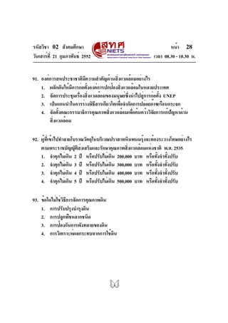 รหัสวิชา 02 สังคมศึกษา                                             หน้า 28
วันเสาร์ท่ี 21 กุมภาพันธ์ 2552                             เวลา 08.30 - 10.30 น.


91. องค์การสหประชาชาติมีความสำคัญด้านสิ่งแวดล้อมอย่างไร
    1. ผลักดันให้มการก่อตังองค์การปกป้องสิงแวดล้อมในหลายประเทศ
                    ี     ้                ่
    2. จัดการประชุมเรืองสิงแวดล้อมของมนุษย์ซงนำไปสูการก่อตัง UNEP
                      ่ ่                    ่ึ      ่        ้
    3. เป็นแกนนำในการร่างพิธสารเกียวโตเพือจำกัดการปล่อยก๊าซเรือนกระจก
                             ี           ่
    4. จัดตั้งคณะกรรมาธิการคุณภาพสิ่งแวดล้อมเพื่อค้นคว้าวิจัยการแก้ปัญหาด้าน
        สิ่งแวดล้อม

92. ผู้ที่เข้าไปทำลายโบราณวัตถุในบริเวณปราสาทหินพนมรุ้งจะต้องระวางโทษอย่างไร
    ตามพระราชบัญญัตสงเสริมและรักษาคุณภาพสิงแวดล้อมแห่งชาติ พ.ศ. 2535
                        ิ ่                   ่
    1. จำคุกไม่เกิน 2 ปี หรือปรับไม่เกิน 200,000 บาท หรือทังจำทังปรับ
                                                             ้ ้
    2. จำคุกไม่เกิน 3 ปี หรือปรับไม่เกิน 300,000 บาท หรือทังจำทังปรับ
                                                              ้ ้
    3. จำคุกไม่เกิน 4 ปี หรือปรับไม่เกิน 400,000 บาท หรือทังจำทังปรับ
                                                               ้ ้
    4. จำคุกไม่เกิน 5 ปี หรือปรับไม่เกิน 500,000 บาท หรือทังจำทังปรับ
                                                            ้ ้

93. ข้อใดไม่ใช่วิธีการจัดการคุณภาพดิน
    1. การปรับปรุงบำรุงดิน
    2. การปลูกพืชหลากชนิด
    3. การป้องกันการพังทลายของดิน
    4. การวิเคราะห์ผลกระทบจากการใช้ดน ิ
 