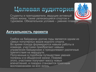 Студенты и преподаватели, ведущие активный
образ жизни, также увлекающиеся спортом и
туризмом. Обязательное условие – умение плавать




Гребля на байдарках долгие годы является одним из
самых популярных видов водного спорта.
Во время похода формируются навыки работы в
команде, участники приобретают навыки
управления байдарками и преодолевают различные
препятствия на маршруте.
Полученные в подобном путешествии умения
полезны и в обыденной жизни. Помимо
этого, участники получают массу новых
впечатлений, и поездка становится приятным
воспоминанием на всю жизнь
 