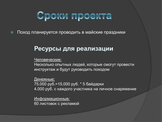    Поход планируется проводить в майские праздники




           Человеческие:
           Несколько опытных людей, которые смогут провести
           инструктаж и будут руководить походом

           Денежные:
           75.000 руб.=15.000 руб. * 5 байдарки
           4.000 руб. с каждого участника на личное снаряжение

           Информационные:
           60 листовок с рекламой
 