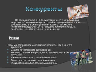 На данный момент в ВШЭ существует клуб "Экстремальные
   виды спорта", однако наш проект отличает продуманность и опыт
   работы именно в этом направлении водного туризма, что
   позволяет сосредоточиться на наиболее часто возникающих
   проблемах, и, соответственно, на их решении




Риски мы постараемся максимально избежать. Что для этого
   требуется?
 Закупка качественного оборудования
 Наличие опытных инструкторов, которые помогут в экстренных
   ситуациях
 Умение плавать всех участников похода (!)
 Грамотное составление рациона питания
 Рациональный выбор содержимого аптечки
 