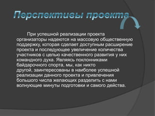 При успешной реализации проекта
организаторы надеются на массовую общественную
поддержку, которая сделает доступным расширение
проекта и последующее увеличение количества
участников с целью качественного развития у них
командного духа. Являясь поклонниками
байдарочного спорта, мы, как никто
другой, заинтересованы в наиболее успешной
реализации данного проекта и привлечения
большого числа желающих разделить с нами
волнующие минуты подготовки и самого действа.
 