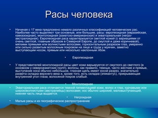 Расы человека
•   Начиная с 17 века предложено немало различных классификаций человеческих рас.
    Наиболее часто выделяют три основные, или большие, расы: европеоидная (евразийская,
    кавказоидная), монголоидная (азиатско-американская) и экваториальная (негро-
    австралоидная). Европеоидная раса характеризуется светлой кожей (с вариациями от
    очень светлой, главным образом в Северной Европе, до смуглой и даже коричневой),
    мягкими прямыми или волнистыми волосами, горизонтальным разрезом глаз, умеренно
    или сильно развитым волосяным покровом на лице и груди у мужчин, заметно
    выступающим носом, прямым или несколько наклонным лбом.

                                    •    Европеоидная

•   У представителей монголоидной расы цвет кожи варьируется от смуглого до светлого (в
    основном у североазиатских групп), волосы, как правило, темные, часто жесткие и прямые,
    выступание носа обычно небольшое, глазная щель имеет косой разрез, значительно
    развита складка верхнего века и, кроме того, есть складка (эпикантус), прикрывающая
    внутренний угол глаза; волосяной покров слабый.

                                   •   Монголоидная
•   Экваториальная раса отличается темной пигментацией кожи, волос и глаз, курчавыми или
    широковолнистыми (австралийцы) волосами; нос обычно широкий, маловыступающий,
    нижняя часть лица выдается.
                                     •   Негроидная
•   Малые расы и их географическое распространение
 