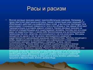Расы и расизм
•   Многие расовые признаки имеют приспособительное значение. Например, у
    представителей экваториальной расы темная пигментация кожи защищает от
    обжигающего действия ультрафиолетовых лучей, а вытянутые пропорции тела
    увеличивают отношение поверхности тела к его объему и тем самым облегчают
    терморегуляцию в условиях жаркого климата. Однако расовые признаки не
    являются определяющими для существования человека, поэтому они ни в коей
    мере не свидетельствуют о каком-либо биологическом или интеллектуальном
    превосходстве или, напротив, неполноценности той или иной расы. Все расы
    находятся на одном и том же уровне эволюционного развития и
    характеризуются одинаковыми видовыми особенностями. Поэтому концепции о
    якобы неравноценности человеческих рас в физическом и психическом
    отношениях (расизм), выдвигаемые с середины 19 века, научно
    несостоятельны. Расизм имеет отчетливые социальные корни и всегда
    использовался как оправдание для насильственного захвата земель и
    дискриминации коренных народов. Расисты обычно игнорируют тот факт, что
    различия между достижениями разных народов полностью объясняются
    историей их культур, зависящей от внешних факторов, от их исторически
    меняющейся роли. Достаточно сравнить уровень культурного развития
    населения Северной Европы в наши дни и в эпоху великих цивилизаций
    прошлого в Месопотамии, Египте, долине Инда.
 
