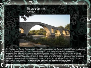 Το γιοφύρι της
                     Άρτας




To Γεφύρι της Άρτας (στην λαϊκή παράδοση γιοφύρι της Άρτας) είναι λιθόκτιστη γέφυρα
του ποταμού Αράχθου, του 17ου αιώνα μΧ, στην πόλη της Άρτας, που έγινε
πασίγνωστη από το ομώνυμο θρυλικό δημοτικό τραγούδι που αναφέρεται στην "εξ
ανθρωποθυσίας" θεμελίωσή του. Ο ίδιος όρος αποτελεί επίσης σύγχρονη μεταφορική
έκφραση όταν αναφέρονται έργα τα οποία αργούν να ολοκληρωθούν όπως και στο
θρύλο του τραγουδιού ("Ολημερίς το χτίζανε, το βράδυ εγκρεμιζόταν").
 