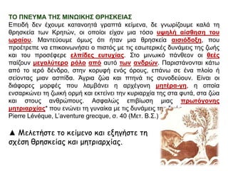 ΣΟ ΠΝΕΤΜΑ ΣΗ΢ ΜΙΝΩΙΚΗ΢ ΘΡΗ΢ΚΕΙΑ΢
Επεηδή δελ έρνπκε θαηαλνεηά γξαπηά θείκελα, δε γλσξίδνπκε θαιά ηε
ζξεζθεία ησλ Κξεηώλ, νη νπνίνη είραλ κηα ηόζν πςειή αίζζεζε ηνπ
σξαίνπ. Μαληεύνπκε όκσο όηη ήηαλ κηα ζξεζθεία αηζηόδνμε, πνπ
πξνέηξεπε λα επηθνηλσλήζεη ν πηζηόο κε ηηο εζσηεξηθέο δπλάκεηο ηεο δσήο
θαη ηνπ πξνζέθεξε ειπίδεο επηπρίαο. Σην κηλσηθό πάλζενλ νη ζεέο
παίδνπλ κεγαιύηεξν ξόιν από απηό ησλ αλδξώλ. Παξηζηάλνληαη θάησ
από ην ηεξό δέλδξν, ζηελ θνξπθή ελόο όξνπο, επάλσ ζε έλα πινίν ή
ζείνληαο κηαλ αζπίδα. Άγξηα δώα θαη πηελά ηηο ζπλνδεύνπλ. Είλαη νη
δηάθνξεο κνξθέο πνπ ιακβάλεη ε αξρέγνλε κεηέξα-γε, ε νπνία
ελζαξθώλεη ηε δσηθή νξκή θαη εθηείλεη ηελ θπξηαξρία ηεο ζηα θπηά, ζηα δώα
θαη ζηνπο αλζξώπνπο. Αζθαιώο επηβίσζε κηαο πξσηόγνλεο
κεηξηαξρίαο* πνπ ελώλεη ηε γπλαίθα κε ηηο δπλάκεηο ηεο δσήο.
Pierre Lévéque, L’aventure grecque, ζ. 40 (Μεη. Β.Σ.)

▲ Μελετήστε τξ κείμεμξ και ενηγήστε τη
σςέση θοησκείαπ και μητοιαοςίαπ.

 