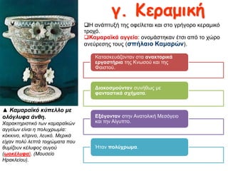 γ. Κεραμηθή
Η αλάπηπμή ηεο νθείιεηαη θαη ζην γξήγνξν θεξακηθό
ηξνρό.
Κακαξατθά αγγεία: νλνκάζηεθαλ έηζη από ην ρώξν
αλεύξεζεο ηνπο (ζπήιαην Κακαξώλ).
Καηαζθεπάδνληαλ ζηα αλαθηνξηθά
εξγαζηήξηα ηεο Κλσζνύ θαη ηεο
Φαηζηνύ.

Δηαθνζκνύληαλ ζπλήζσο κε
θαληαζηηθά ζρήκαηα.

▲ Καμαραϊκό κύπελλο με
ολόγλσθα άνθη.
Χαραθηερηζηηθό ηωλ θακαραϊθώλ
αγγείωλ είλαη ε ποιστρωκία:
θόθθηλο, θίηρηλο, ιεσθό. Μερηθά
είταλ ποιύ ιεπηά ηοητώκαηα ποσ
ζσκίδοσλ θέισθος ασγού
(ωοκέλσθα). (Μοσζείο
Ηραθιείοσ).

Εμάγνληαλ ζηελ Αλαηνιηθή Μεζόγεην
θαη ηελ Αίγππην.

Ήηαλ πνιύρξσκα.

 
