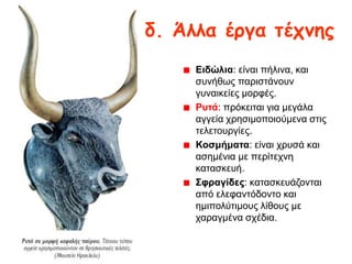 δ. Άιια έργα ηέτκες
Εηδώιηα: είλαη πήιηλα, θαη
ζπλήζσο παξηζηάλνπλ
γπλαηθείεο κνξθέο.
Ρπηά: πξόθεηηαη γηα κεγάια
αγγεία ρξεζηκνπνηνύκελα ζηηο
ηειεηνπξγίεο.
Κνζκήκαηα: είλαη ρξπζά θαη
αζεκέληα κε πεξίηερλε
θαηαζθεπή.
΢θξαγίδεο: θαηαζθεπάδνληαη
από ειεθαληόδνλην θαη
εκηπνιύηηκνπο ιίζνπο κε
ραξαγκέλα ζρέδηα.

 