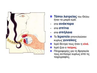 Σόπνη ιαηξείαο ηνπ Θείνπ
ήηαλ ηα κηθξά ηεξά:
-

ζηα αλάθηνξα

-

ζηα ζπίηηα

-

ζηα ζπήιαηα
Τν Ιεξαηείν απνηεινύζαλ
θπξίσο γπλαίθεο
Ιεξό δέληξν ηνπο ήηαλ ε ειηά.
Ιεξό δών ν ηαύξνο.
Πιεξνθνξίεο γηα ηε ζξεζθεία
ηνπο αληινύκε θπξίσο από ηηο
ηνηρνγξαθίεο.

 