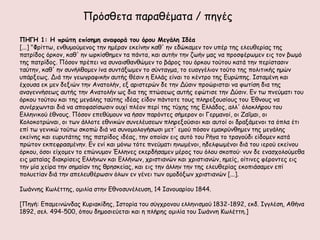 Πνόζζεηα παναζέμαηα / πεγέξ

ΠΗΓΗ 1: Η ποώηη επίζημη αμαθξοά ηξρ όοξρ Μεγάλη Ιδέα
[...] "Φνίηης, εκζομμύμεκμξ ηεκ εμένακ εθείκεκ θαζ' εκ εδώθαμεκ ημκ οπέν ηεξ ειεοζενίαξ ηεξ
παηνίδμξ όνθμκ, θαζ' εκ ςνθίζζεμεκ ηα πάκηα, θαη αοηήκ ηεκ δςήκ μαξ κα πνμζθένςμεκ εηξ ημκ βςμό
ηεξ παηνίδμξ. Πόζμκ πνέπεη κα ζοκαηζζακζώμεκ ημ βάνμξ ημο όνθμο ημύημο θαηά ηεκ πενίζηαζηκ
ηαύηεκ, θαζ' εκ ζοκήιζμμεκ ίκα ζοκηάλςμεκ ημ ζύκηαγμα, ημ εοαγγέιημκ ημύημ ηεξ πμιηηηθήξ εμώκ
οπάνλεςξ. Δηά ηεκ γεςγναθηθήκ αοηήξ ζέζηκ ε Γιιάξ είκαη ημ θέκηνμ ηεξ Γονώπεξ. Ιζηαμέκε θαη
έπμοζα εθ μεκ δεληώκ ηεκ Ακαημιήκ, ελ ανηζηενώκ δε ηεκ Δύζηκ πνμώνηζηαη κα θςηίζε δηα ηεξ
ακαγεκκήζεςξ αοηήξ ηεκ Ακαημιήκ ςξ δηα ηεξ πηώζεςξ αοηήξ εθώηηζε ηεκ Δύζηκ. Γκ ης πκεύμαηη ημο
όνθμο ημύημο θαη ηεξ μεγάιεξ ηαύηεξ ηδέαξ είδμκ πάκημηε ημοξ πιενελμοζίμοξ ημο Έζκμοξ κα
ζοκένπςκηαη δηά κα απμθαζίζςζηκ μοπί πιέμκ πενί ηεξ ηύπεξ ηεξ Γιιάδμξ, αιι' όιμθιήνμο ημο
Γιιεκηθμύ έζκμοξ. Πόζμκ επεζύμμοκ κα ήζακ πανόκηεξ ζήμενμκ μη Γενμακμί, μη Zαΐμαη, μη
Kμιμθμηνώκαη, μη ηςκ άιιμηε εζκηθώκ ζοκειέοζεςκ πιενελμύζημη θαη αοημί μη δναλάμεκμη ηα όπια έηη
επί ης γεκηθώ ημύης ζθμπώ δηά κα ζοκμμμιμγήζςζη μεη' εμμύ πόζμκ εμαθνύκζεμεκ ηεξ μεγάιεξ
εθείκεξ θαη εονοηάηεξ ηεξ παηνίδμξ ηδέαξ, ηεκ μπμίακ εηξ αοηό ημο Pήγα ημ ηναγμύδη είδμμεκ θαηά
πνώημκ εθπεθναζμέκεκ. Eκ εκί θαη μόκς ηόηε πκεύμαηη εκςμέκμη, εδειθςμέκμη δηά ημο ηενμύ εθείκμο
όνθμο, όζμη είπμμεκ ημ επώκομμκ Έιιεκεξ εθενδήζαμεκ μένμξ ημο όιμο ζθμπμύ· κοκ δε εκαζπμιμύμεζα
εηξ μαηαίαξ δηαθνίζεηξ Eιιήκςκ θαη Eιιήκςκ, πνηζηηακώκ θαη πνηζηηακώκ, εμείξ, μίηηκεξ θένμκηεξ εηξ
ηεκ μία πείνα ηεκ ζεμαίακ ηεξ ζνεζθείαξ, θαη εηξ ηεκ άιιεκ ηεκ ηεξ ειεοζενίαξ εθμπηάζαμεκ επί
πμιοεηίακ δηά ηεκ απειεοζένςζηκ όιςκ εκ γέκεη ηςκ μμμδόλςκ πνηζηηακώκ [...].

Ιςάκκεξ Κςιέηηεξ, μμηιία ζηεκ Γζκμζοκέιεοζε, 14 Ιακμοανίμο 1844.

[Πεγή: Γπαμεηκώκδαξ Κονηαθίδεξ, Ιζημνία ημο ζύγπνμκμο ειιεκηζμμύ 1832-1892, εθδ. Ιγγιέζε, Αζήκα
1892, ζει. 494-500, όπμο δεμμζηεύεηαη θαη ε πιήνεξ μμηιία ημο Ιςάκκε Κςιέηηε.]
 