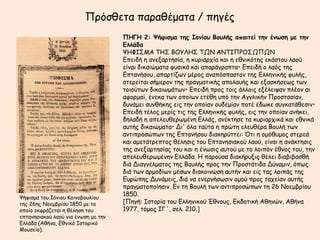 Πνόζζεηα παναζέμαηα / πεγέξ
                                     ΠΗΓΗ 2: Ψήθιζμα ηηπ Ιξμίξρ Βξρλήπ απαιηεί ηημ έμωζη με ηημ
                                     Γλλάδα
                                     ΦΗΦΙ΢ΜΑ ΣΗ΢ ΒΟΤΛΗ΢ ΣΩΝ ΑΝΣΙΠΡΟ΢ΩΠΩΝ
                                     Eπεηδή ε ακελανηεζία, ε θονηανπία θαη ε εζκηθόηεξ εθάζημο ιαμύ
                                     είκαη δηθαηώμαηα θοζηθά θαη απανάγναπηα• Eπεηδή μ ιαόξ ηεξ
                                     Eπηακήζμο, απανηίδςκ μένμξ ακαπόζπαζημκ ηεξ Eιιεκηθήξ θοιήξ,
                                     ζηενείηαη ζήμενμκ ηεξ πναγμαηηθήξ απμιαοήξ θαη ελαζθήζεςξ ηςκ
                                     ημημύηςκ δηθαηςμάηςκ• Eπεηδή πνμξ ημηξ άιιμηξ ελέιεηρακ πιέμκ αη
                                     αθμνμαί, έκεθα ηςκ μπμίςκ εηέζε οπό ηεκ Aγγιηθήκ Πνμζηαζίακ,
                                     δοκάμεη ζοκζήθεξ εηξ ηεκ μπμίακ μοδεμίακ πμηέ έδςθε ζογθαηάζεζηκ•
                                     Eπεηδή ηέιμξ μενίξ ηηξ ηεξ Eιιεκηθήξ θοιήξ, εηξ ηεκ μπμίακ ακήθεη,
                                     δειαδή ε απειεοζενςμέκε Eιιάξ, ακέθηεζε ηα θονηανπηθά θαη εζκηθά
                                     αοηήξ δηθαηώμαηα• Δη' όια ηαύηα ε πνώηε ειεοζένα Bμοιή ηςκ
                                     ακηηπνμζώπςκ ηεξ Eπηακήζμο δηαθενύηηεη: ΋ηη ε μμόζομμξ ζηενεά
                                     θαη αμεηάηνεπημξ ζέιεζηξ ημο Eπηακεζηαθμύ ιαμύ, είκαη ε ακάθηεζηξ
                                     ηεξ ακελανηεζίαξ ημο θαη ε έκςζηξ αοημύ με ημ ιμηπόκ έζκμξ ημο, ηεκ
                                     απειεοζενςμέκεκ Eιιάδα. H πανμύζα δηαθήνοληξ ζέιεη δηαβηβαζζή
                                     δηά Δηαγγέιμαημξ ηεξ Bμοιήξ πνμξ ηεκ Πνμζηάηηδα Δύκαμηκ, όπςξ
                                     δηά ηςκ ανμμδίςκ μέζςκ δηαθμηκώζε αοηήκ θαη εηξ ηαξ ιμηπάξ ηεξ
                                     Eονώπεξ Δοκάμεηξ, δηά κα εκενγήζςζηκ μμμύ πνμξ ηαπείακ αοηήξ
                                     πναγμαημπμίεζηκ. Eκ ηε Bμοιή ηςκ ακηηπνμζώπςκ ηε 26 Nμεμβνίμο
                                     1850.
Φήθηζμα ημο Ιόκημο Κμηκμβμοιίμο
ηεξ 26εξ Νμεμβνίμο 1850 με ημ        [Πεγή: Iζημνία ημο Eιιεκηθμύ Έζκμοξ, Γθδμηηθή Αζεκώκ, Αζήκα
μπμίμ εθθνάδεηαη ε ζέιεζε ημο        1977, ηόμμξ IΓ΄, ζει. 210.]
επηακεζηαθμύ ιαμύ γηα έκςζε με ηεκ
Γιιάδα (Αζήκα, Γζκηθό Ιζημνηθό
Μμοζείμ).
 