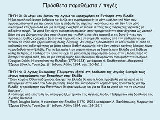 Πνόζζεηα παναζέμαηα / πεγέξ
ΠΗΓΗ 3: Οι λόγξι πξρ έκαμαμ ηημ Αγγλία μα παοαςωοήζει ηα Γπηάμηζα ζηημ Γλλάδα
Η βνεηακηθή θοβένκεζε βαζμηαία θαηέιελε ζημ ζομπέναζμα όηη ε μόκε εκαιιαθηηθή ιύζε πμο
πνμζθενόηακ ακηί γηα ηεκ έκςζε ήηακ ε επηβμιή ημο ζηναηηςηηθμύ κόμμο, θαη όηη δεκ ήηακ μόκμ
μηθμκμμηθά επηδήμημ αιιά θαη μηα ζοκεπήξ εκόπιεζε κα δημηθεί αοημύξ ημοξ ακήζοπμοξ κεζηώηεξ με
ζηδενέκηα πογμή. Σα κεζηά δεκ είπακ μοζηαζηηθή ζεμαζία• ζηεκ πναγμαηηθόηεηα ήηακ άπνεζηα ςξ καοηηθή
βάζε γηα μηα Δύκαμε πμο είπε ζημκ έιεγπό ηεξ ηε Μάιηα θαη είπε ακαπηύλεη ηηξ δοκαηόηεηεξ πμο
πνόζθενε. Γοζύξ ελανπήξ ε βνεηακηθή πανμοζία είπε οπαγμνεοζεί θονίςξ από ηεκ επηζομία κα μεκ
πέζμοκ ηα κεζηά ζηα πένηα θάπμηαξ άιιεξ Δύκαμεξ. Ακ οπήνπε ε δοκαηόηεηα κα θαζηενςζεί ζ' αοηά ημ
θαζεζηώξ ηεξ μοδεηενόηεηαξ με βάζε θάπμηα δηεζκή ζομθςκία, ηόηε δεκ οπήνπε θακέκαξ βάζημμξ ιόγμξ
κα με δμζμύκ ζηεκ Γιιάδα. Γηα ηε Βνεηακία ήηακ ζεμακηηθόηενμ κα δηαπκέεηαη ε Γιιάδα από δηάζεζε
θαιήξ ζέιεζεξ, ή ημοιάπηζημκ ε ίδηα κα έπεη ηε μεγαιύηενε επηννμή από όιμοξ ζηεκ Γιιάδα, πανά κα
δηαηενεί ηα κεζηά αοηά, πμο ζε μηα επμπή αθμήξ ημο εζκηθηζμμύ ζεςνμύκηακ ακαμθηζβήηεηα ειιεκηθά.
[Douglas Dakin, Η εκμπμίεζε ηεξ Γιιάδαξ (1770-1923), μεηάθναζε Α. Ξακζόπμοιμξ, Μμνθςηηθό
Ίδνομα Γζκηθήξ Σναπέδεξ, β΄ έθδμζε, Αζήκα 1984, ζει. 160-161.]

ΠΗΓΗ 4: Ο Άγγλξπ διπλωμάηηπ Πάλμεοζηξμ ενηγεί ζηη βαζίλιζζα ηηπ Αγγλίαπ Βικηξοία ηξρπ
λόγξρπ παοαςώοηζηπ ηωμ Γπηαμήζωμ ζηημ Γλλάδα
"΋ζμκ θαηνό μ ΋ζςκ θοβενκμύζε άζπεμα ηεκ Γιιάδα ζα απμηειμύζε πνμζβμιή γηα ηα κεζηά κα ηα
οπαγάγμομε ζηεκ θαθή ημο δηαθοβένκεζε. Σώνα πμο δηαγνάθμκηαη ιαμπνόηενεξ πνμμπηηθέξ γηα ηεκ
Γιιάδα, ε πνμζάνηεζε ηςκ Γπηακήζςκ ζα ήηακ ςθέιημε θαη γηα ηα ίδηα ηα κεζηά θαη γηα ημ ειιεκηθό
βαζίιεημ".
Απόζπαζμα από επηζημιή ημο οπμονγμύ Γλςηενηθώκ ηεξ Αγγιίαξ ιόνδμο Πάιμενζημκ ζηε βαζίιηζζα ηεξ
Αγγιίαξ Βηθημνία
[Πεγή: Douglas Dakin, Η εκμπμίεζε ηεξ Γιιάδαξ (1770-1923), μεηάθναζε Α. Ξακζόπμοιμξ, Μμνθςηηθό
Ίδνομα Γζκηθήξ Σναπέδεξ, β΄ έθδμζε, Αζήκα 1984, ζει. 161-162.]
 