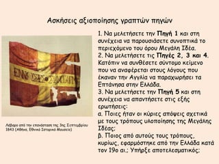 Αζθήζεηξ αλημπμίεζεξ γναπηώκ πεγώκ
                                                1. Να μειεηήζεηε ηεκ Πηγή 1 θαη ζηε
                                                ζοκέπεηα κα πανμοζηάζεηε ζοκμπηηθά ημ
                                                πενηεπόμεκμ ημο όνμο Μεγάιε Ιδέα.
                                                2. Να μειεηήζεηε ηηξ Πηγέπ 2, 3 και 4.
                                                Καηόπηκ κα ζοκζέζεηε ζύκημμμ θείμεκμ
                                                πμο κα ακαθένεηαη ζημοξ ιόγμοξ πμο
                                                έθακακ ηεκ Αγγιία κα παναπςνήζεη ηα
                                                Γπηάκεζα ζηεκ Γιιάδα.
                                                3. Να μειεηήζεηε ηεκ Πηγή 5 θαη ζηε
                                                ζοκέπεηα κα απακηήζεηε ζηηξ ελήξ
                                                ενςηήζεηξ:
                                                α. Πμηεξ ήηακ μη θύνηεξ απόρεηξ ζπεηηθά
                                                με ημοξ ηνόπμοξ οιμπμίεζεξ ηεξ Μεγάιεξ
Λάβανμ από ηεκ επακάζηαζε ηεξ 3εξ ΢επηεμβνίμο
1843 (Αζήκα, Γζκηθό Ιζημνηθό Μμοζείμ)           Ιδέαξ;
                                                β. Πμημξ από αοημύξ ημοξ ηνόπμοξ,
                                                θονίςξ, εθανμόζηεθε από ηεκ Γιιάδα θαηά
                                                ημκ 19μ αη.; Τπήνλε απμηειεζμαηηθόξ;
 