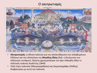 Ο αιοηνςηηζμόξ




• Αλυτρωτισμός :η εθνική πολιτική για την απελευθζρωςη των ςκλαβωμζνων
  Ελλήνων και την υλοποίηςη τησ Μεγάλης Ιδζας (δηλ. η διεφρυνςη των
  ελληνικών ςυνόρων). Πρώτοσ χρηςιμοποίηςε τον όρο «Μεγάλη Ιδζα» ο
  πολιτικόσ Ιωάννησ Κωλζττησ (1844).
• Πολφ λίγοι πολιτικοί (Μαυροκορδάτοσ) και δημοςιογράφοι (Ροΐδησ)
  διαφώνηςαν με αυτή την πολιτική.
 