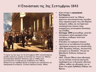 Η Γπακάζηαζε ηεξ 3εξ ΢επηεμβνίμο 1843
                                                                   •   Κύνημ αίηεμα ε παοαςώοηζη
                                                                       Σρμηάγμαηξπ.
                                                                   •   Δοζανέζθεηα θαηά ημο ΋ζςκα
                                                                       ανπόκηςκ πνμεπακαζηαηηθήξ πενηόδμο
                                                                       ιόγς παναγθςκηζμμύ ημοξ από δεμόζηα
                                                                       πνάγμαηα, θαζώξ θαη ζοκηενεηηθώκ
                                                                       εθθιεζηαζηηθώκ θύθιςκ ιόγς
                                                                       ακαθενύλεςξ αοημθεθάιμο Γθθιεζίαξ
                                                                       ηεξ Γιιάδαξ.
                                                                   •   Σύμηαγμα 1844 θηιειεύζενμ, αιιά δεκ
                                                                       θαημπύνςκε ιασθή θονηανπία ιόγς
                                                                       ειιείρεςξ ζηαζενώκ πμιηηηθώκ
                                                                       ζπεμαηηζμώκ.
                                                                   •   Γπάκμδμξ ζηα πνάγμαηα παιαηώκ
                                                                       ανπόκηςκ με θμηκμβμοιεοηηθό μακδύα
                                                                   •    Δηαηήνεζε θηώπεηαξ θαη οπακάπηολεξ.
                                                                   •   1854. Κνημασθόξ πόιεμμξ, Αιοηνςηηθέξ
                                                                       ελεγένζεηξ ζε Θεζζαιία, Ήπεηνμ θαη
                                                                       Μαθεδμκία. Κίκδοκμξ πμιέμμο με
Σε κύπηα ηεξ 2αξ πνμξ ηεκ 3ε ΢επηεμβνίμο 1843 επακαζηαηεμέκεξ          Σμονθία.
μμκάδεξ ζηναημύ με ανπεγό ημκ δημηθεηή ημο ηππηθμύ ηςκ Αζεκώκ,     •   1862. Έλςζε ΋ζςκα ιόγς αδοκαμίαξ
ζοκηαγμαηάνπε Δεμήηνημ Καιιένγε, μαδί με πιήζμξ ιαμύ
πενηθοθιώκμοκ ηα ακάθημνα θαη οπμβάιιμοκ ζημκ ΋ζςκα                    ημο κα επηιύζεη πηεζηηθά εζςηενηθά
(δηαθνίκεηαη ζημ πανάζονμ δεληά) ηα αηηήμαηα ηςκ επακαζηαηώκ γηα       πνμβιήμαηα θαη κα δηθαηώζεη εζκηθμύξ
παναπώνεζε ΢οκηάγμαημξ. ΢οιιμγή Λάμπνμο Γοηαλία, Αζήκα.                πόζμοξ, θαζώξ θαη αδοκαμίαξ ημο κα
                                                                       δώζεη ζηε πώνα Ονζόδμλμ δηάδμπμ ημο
                                                                       ζνόκμο.
 