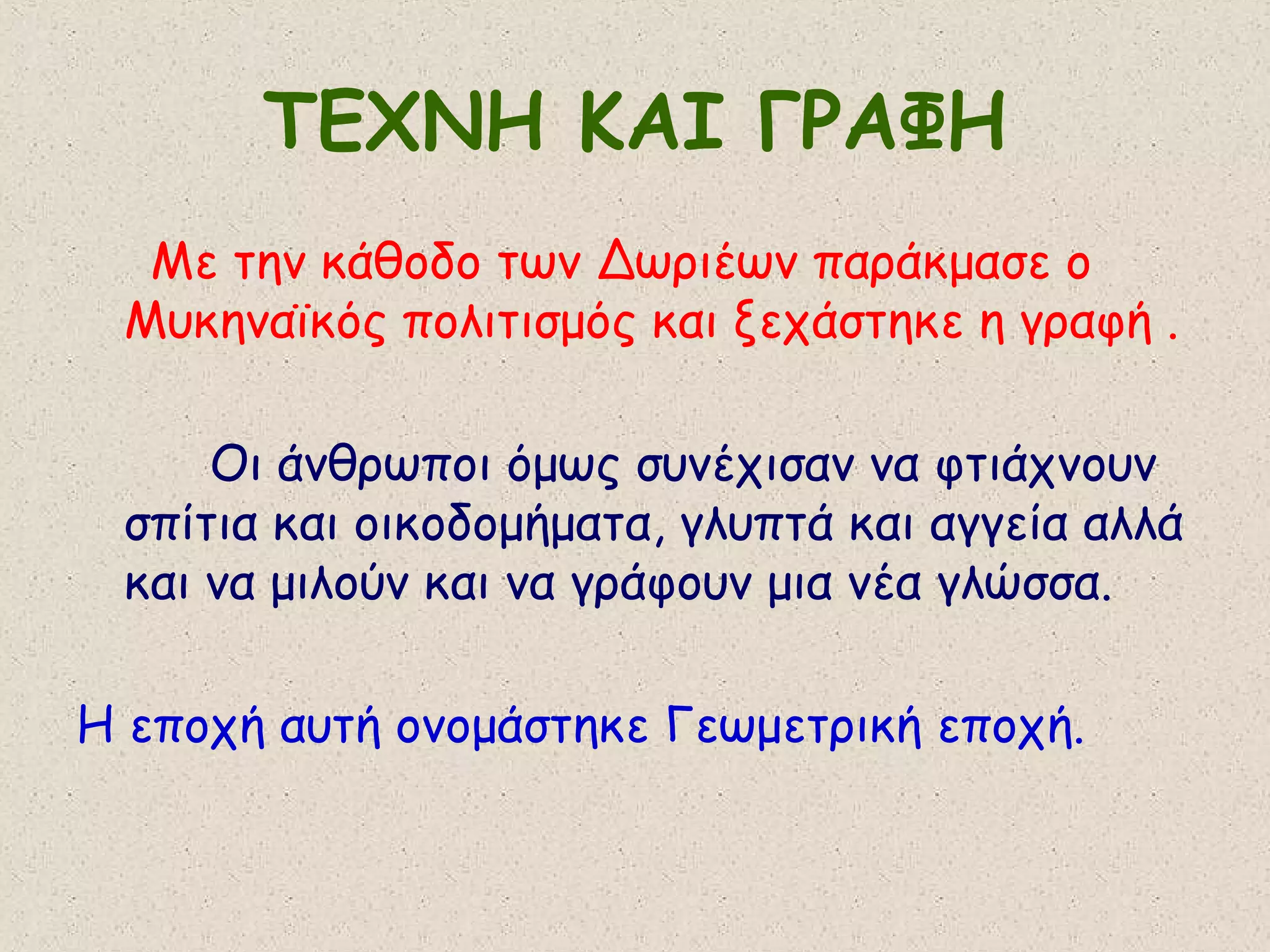 ΤΕΧΝΗ ΚΑΙ ΓΡΑΦΗ
  Με την κάθοδο των Δωριέων παράκμασε ο
 Μυκηναϊκός πολιτισμός και ξεχάστηκε η γραφή .

     Οι άνθρωποι όμως συνέχισαν να φτιάχνουν
 σπίτια και οικοδομήματα, γλυπτά και αγγεία αλλά
 και να μιλούν και να γράφουν μια νέα γλώσσα.

Η εποχή αυτή ονομάστηκε Γεωμετρική εποχή.
 