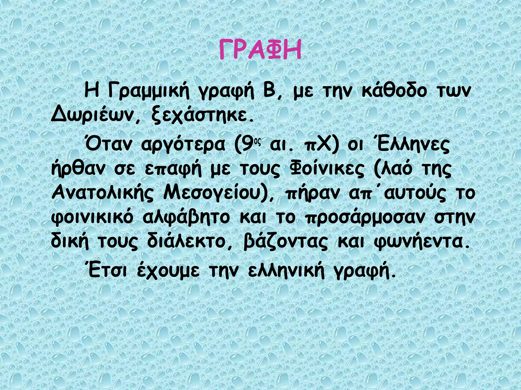 ΓΡΑΦΗ
    Η Γραμμική γραφή Β, με την κάθοδο των
Δωριέων, ξεχάστηκε.
    Όταν αργότερα (9ος αι. πΧ) οι Έλληνες
ήρθαν σε επαφή με τους Φοίνικες (λαό της
Ανατολικής Μεσογείου), πήραν απ΄αυτούς το
φοινικικό αλφάβητο και το προσάρμοσαν στην
δική τους διάλεκτο, βάζοντας και φωνήεντα.
    Έτσι έχουμε την ελληνική γραφή.
 