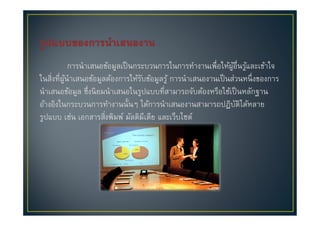 การนําเสนอข้อมูลเป็ นกระบวนการในการทํางานเพื#อให้ผอื#นรูและเข้าใจ
                                                                 ู้ ้
ในสิ#งที#ผนําเสนอข้อมูลต้องการให้รบข้อมูลรู ้ การนําเสนองานเป็ นส่วนหนึ# งของการ
          ู้                        ั
นําเสนอข้อมูล ซึ#งนิ ยมนําเสนอในรูปแบบที#สามารถจับต้องหรือใช้เป็ นหลักฐาน
อ้างอิงในกระบวนการทํางานนั(นๆ ได้การนําเสนองานสามารถปฏิบติได้หลาย  ั
รูปแบบ เช่น เอกสารสิ#งพิมพ์ มัลติมีเดีย และเว็บไซต์
 