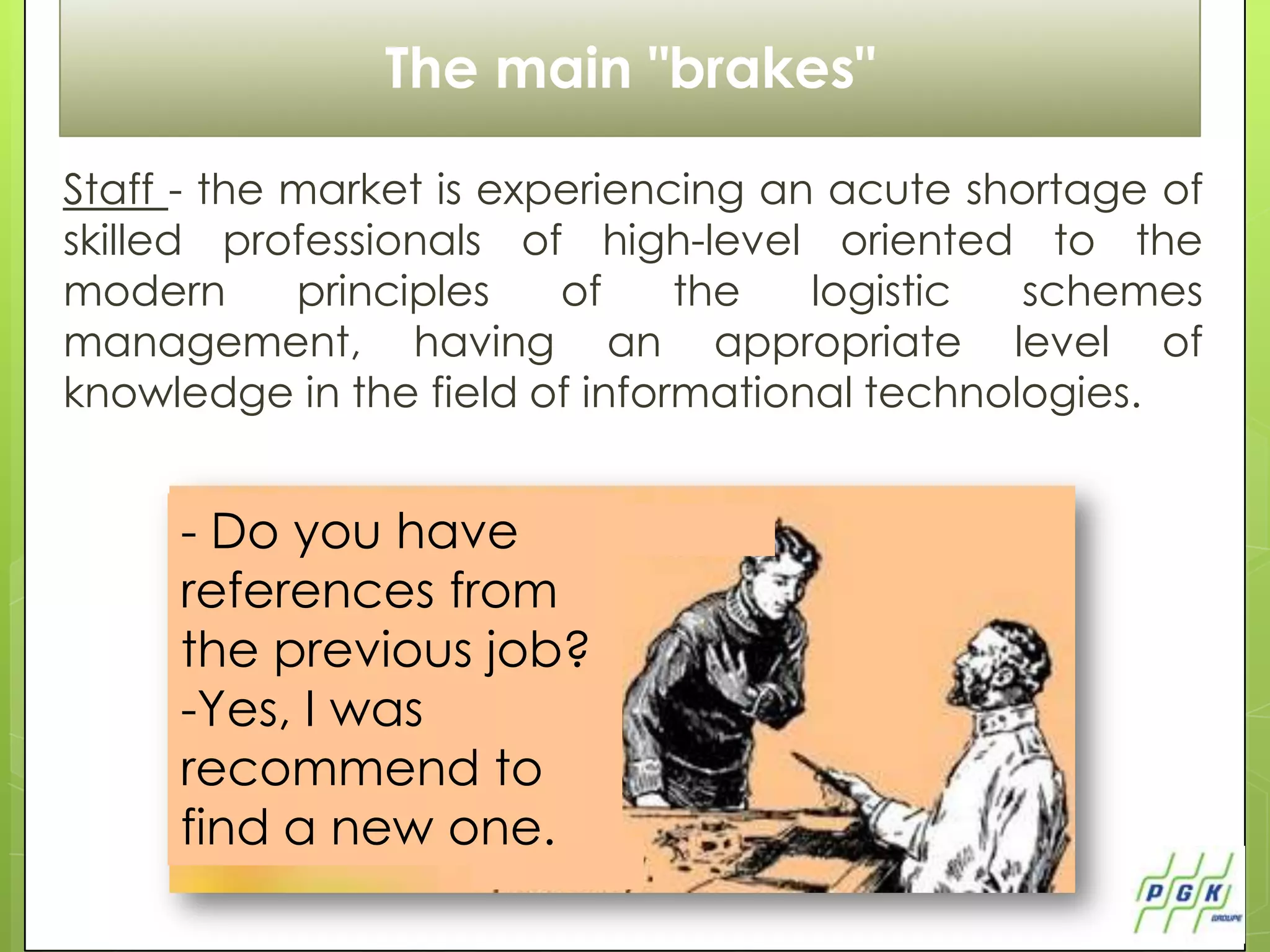 The main "brakes"

Staff - the market is experiencing an acute shortage of
skilled professionals of high-level oriented to the
modern      principles   of    the   logistic  schemes
management, having an appropriate level of
knowledge in the field of informational technologies.


     - Do you have
     references from
     the previous job?
     -Yes, I was
     recommend to
     find a new one.
 