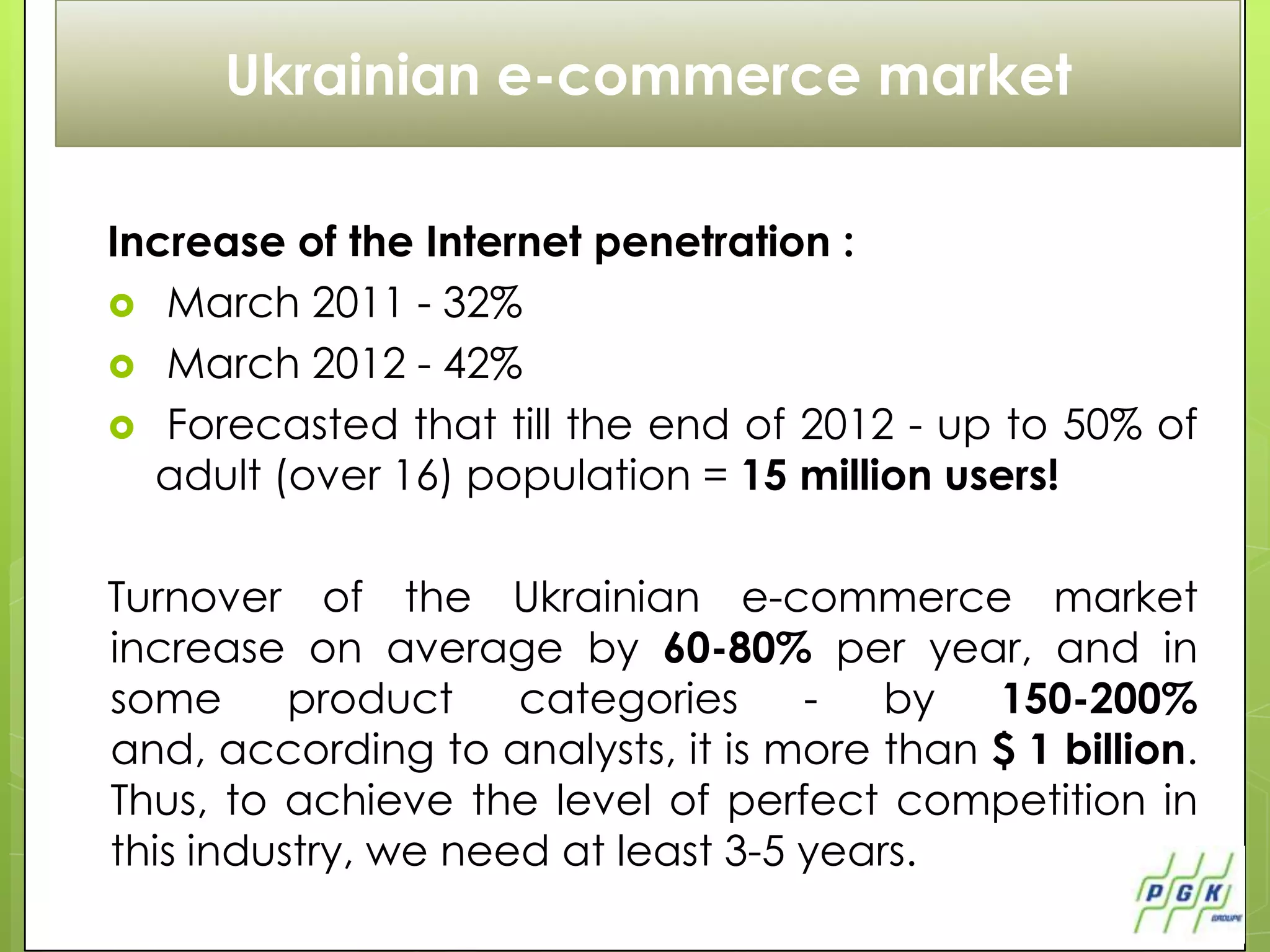 Ukrainian e-commerce market

Increase of the Internet penetration :
 March 2011 - 32%
 March 2012 - 42%
 Forecasted that till the end of 2012 - up to 50% of
  adult (over 16) population = 15 million users!

Turnover of the Ukrainian e-commerce market
increase on average by 60-80% per year, and in
some      product    categories     -   by  150-200%
and, according to analysts, it is more than $ 1 billion.
Thus, to achieve the level of perfect competition in
this industry, we need at least 3-5 years.
 