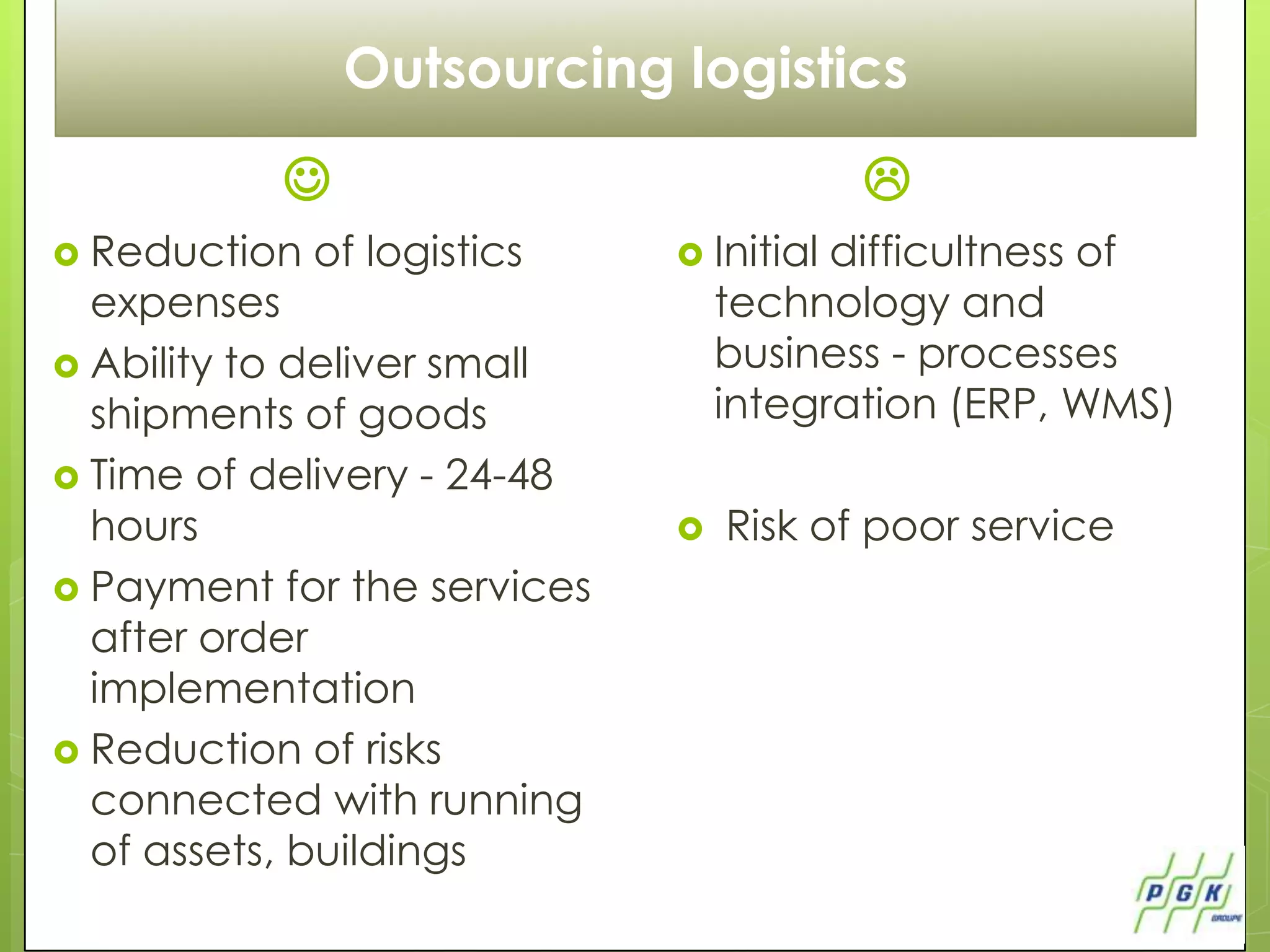 Outsourcing logistics
                                         
 Reduction   of logistics     Initial difficultness of
  expenses                        technology and
 Ability to deliver small        business - processes
  shipments of goods              integration (ERP, WMS)
 Time ​of delivery - 24-48
  hours                          Risk of poor service
 Payment for the services
  after order
  implementation
 Reduction of risks
  connected with running
  of assets, buildings
 