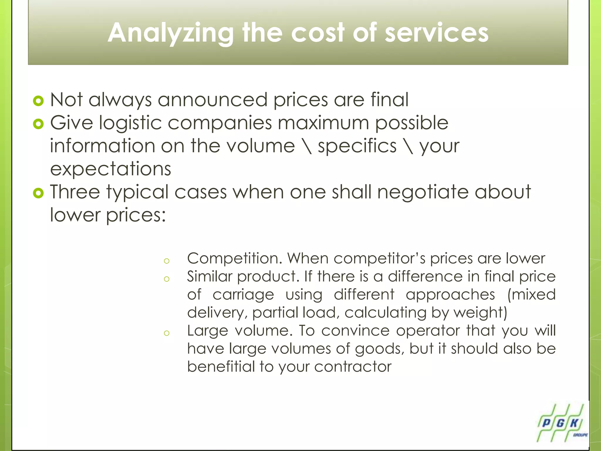 Как уменьшить стоимость транспортных услуг
          Analyzing the cost of services

   Not always announced prices are final
   Give logistic companies maximum possible
    information on the volume  specifics  your
    expectations
   Three typical cases when one shall negotiate about
    lower prices:

                 o   Competition. When competitor’s prices are lower
                 o   Similar product. If there is a difference in final price
                     of carriage using different approaches (mixed
                     delivery, partial load, calculating by weight)
                 o   Large volume. To convince operator that you will
                     have large volumes of goods, but it should also be
                     benefitial to your contractor
 