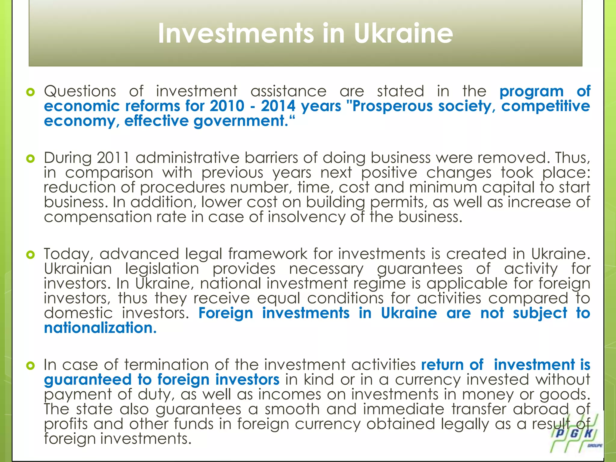 Investments in Ukraine
   Questions of investment assistance are stated in the program of
    economic reforms for 2010 - 2014 years "Prosperous society, competitive
    economy, effective government.“

   During 2011 administrative barriers of doing business were removed. Thus,
    in comparison with previous years next positive changes took place:
    reduction of procedures number, time, cost and minimum capital to start
    business. In addition, lower cost on building permits, as well as increase of
    compensation rate in case of insolvency of the business.

   Today, advanced legal framework for investments is created in Ukraine.
    Ukrainian legislation provides necessary guarantees of activity for
    investors. In Ukraine, national investment regime is applicable for foreign
    investors, thus they receive equal conditions for activities compared to
    domestic investors. Foreign investments in Ukraine are not subject to
    nationalization.

   In case of termination of the investment activities return of investment is
    guaranteed to foreign investors in kind or in a currency invested without
    payment of duty, as well as incomes on investments in money or goods.
    The state also guarantees a smooth and immediate transfer abroad of
    profits and other funds in foreign currency obtained legally as a result of
    foreign investments.
 