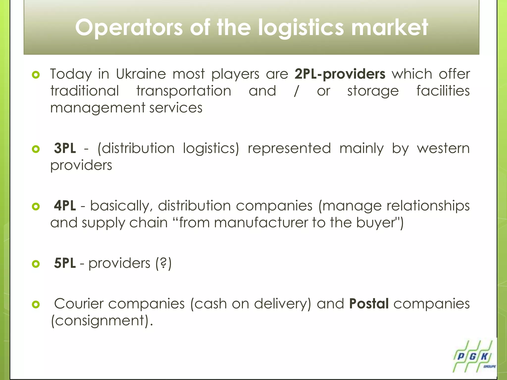 Operators of the logistics market
   Today in Ukraine most players are 2PL-providers which offer
    traditional transportation and / or storage facilities
    management services

   3PL - (distribution logistics) represented mainly by western
    providers

   4PL - basically, distribution companies (manage relationships
    and supply chain “from manufacturer to the buyer")

   5PL - providers (?)

    Courier companies (cash on delivery) and Postal companies
    (consignment).
 
