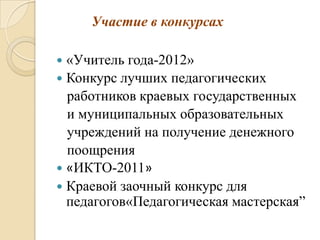 Участие в конкурсах

 «Учитель года-2012»
 Конкурс лучших педагогических
  работников краевых государственных
  и муниципальных образовательных
  учреждений на получение денежного
  поощрения
 «ИКТО-2011»
 Краевой заочный конкурс для
  педагогов«Педагогическая мастерская”
 