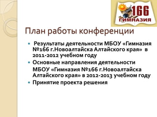 План работы конференции
 Результаты деятельности МБОУ «Гимназия
  №166 г.Новоалтайска Алтайского края» в
  2011-2012 учебном году
 Основные направления деятельности
  МБОУ «Гимназия №166 г.Новоалтайска
  Алтайского края» в 2012-2013 учебном году
 Принятие проекта решения
 
