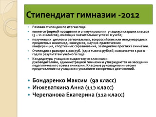 Стипендиат гимназии -2012
   Разовая стипендия по итогам года
   является формой поощрения и стимулирования учащихся старших классов
    (9 – 11-х классов), имеющих значительные успехи в учебе;
   получивших дипломы региональных, всероссийских или международных
    предметных олимпиад, конкурсов, научно-практических
    конференций, спортивных соревнований, за поднятие престижа гимназии.
   Стипендия в размере 1.000 руб. (одна тысяча рублей) назначается 1 раз в
    год по результатам учебного года.
   Кандидатуры учащихся выдвигаются классными
    руководителями, администрацией гимназии и утверждаются на заседании
    педагогического совета гимназии. Классные руководители готовят
    представление на учащихся с указанием конкретных достижений.


   Бондаренко Максим (9а класс)
   Инжеваткина Анна (11э класс)
   Черепанова Екатерина (11а класс)
 