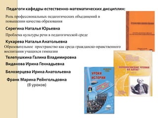 Педагоги кафедры естественно-математических дисциплин:
Роль профессиональных педагогических объединений в
повышении качества образования
Серегина Наталья Юрьевна
Проблема культуры речи в педагогической среде
Кукарева Наталья Анатольевна
Образовательное пространство как среда гражданско-нравственного
воспитания учащихся гимназии
Телепушкина Галина Владимировна
Виданова Ирина Геннадьевна
Белозерцева Ирина Анатольевна
 Франк Марина Рейнгольдовна
         (8 уроков)
 