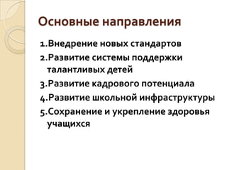 Основные направления
1.Внедрение новых стандартов
2.Развитие системы поддержки
  талантливых детей
3.Развитие кадрового потенциала
4.Развитие школьной инфраструктуры
5.Сохранение и укрепление здоровья
  учащихся
 