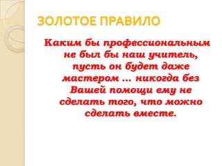 ЗОЛОТОЕ ПРАВИЛО
Каким бы профессиональным
   не был бы наш учитель,
    пусть он будет даже
   мастером … никогда без
    Вашей помощи ему не
  сделать того, что можно
       сделать вместе.
 