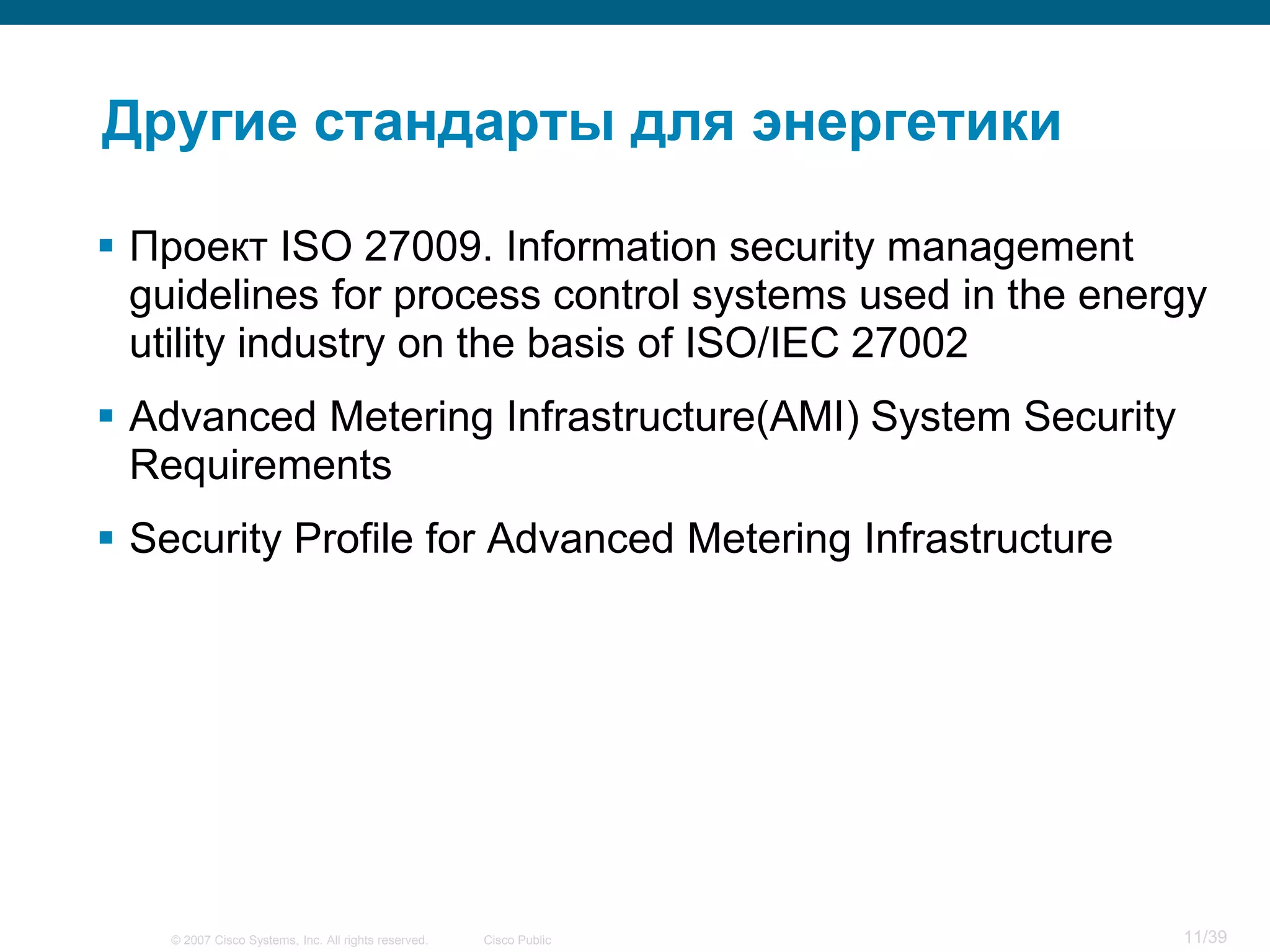 Другие стандарты для энергетики

 Проект ISO 27009. Information security management
  guidelines for process control systems used in the energy
  utility industry on the basis of ISO/IEC 27002
 Advanced Metering Infrastructure(AMI) System Security
  Requirements
 Security Profile for Advanced Metering Infrastructure




    © 2007 Cisco Systems, Inc. All rights reserved.   Cisco Public   11/39
 