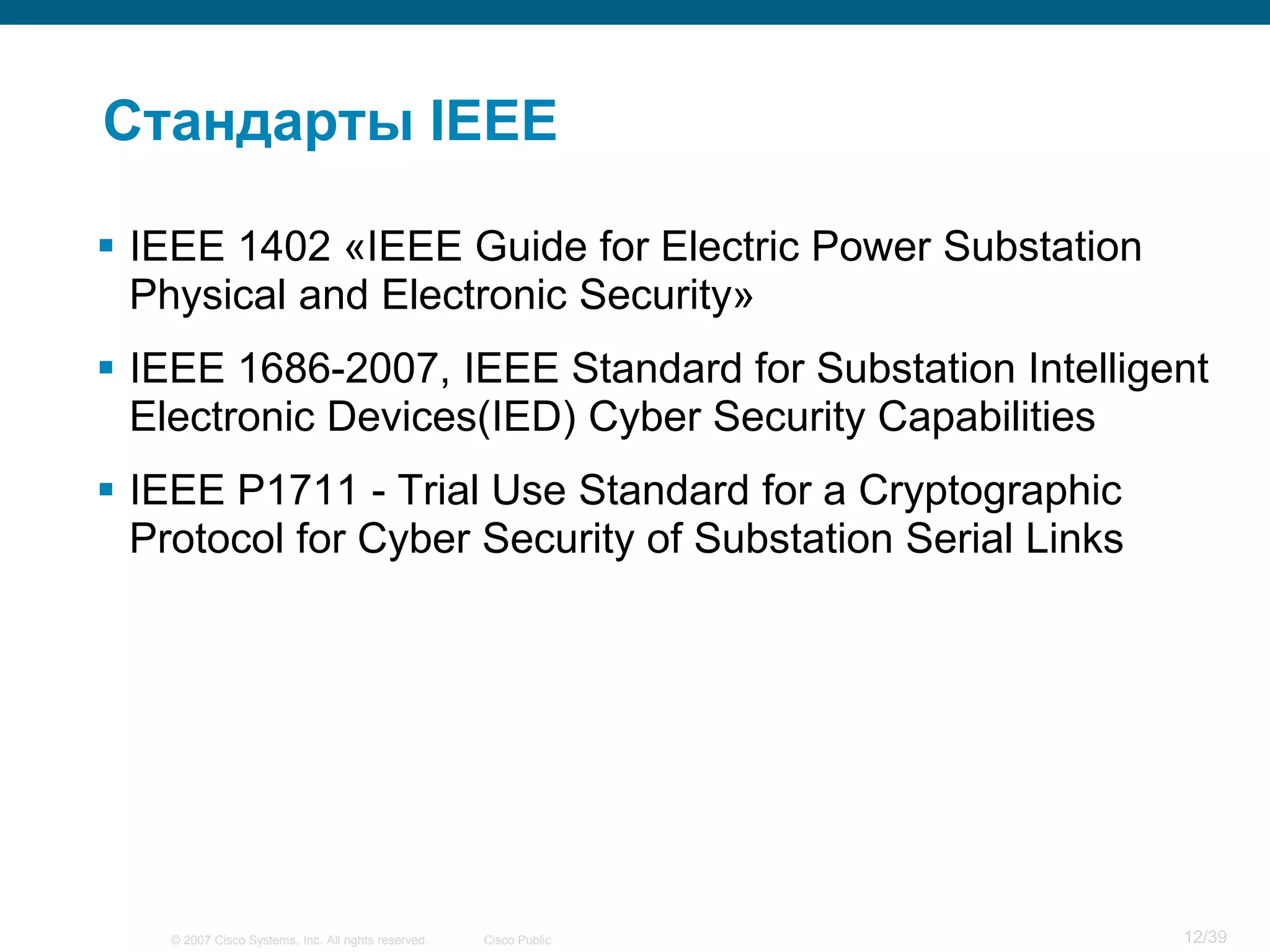 Стандарты IEEE

 IEEE 1402 «IEEE Guide for Electric Power Substation
  Physical and Electronic Security»
 IEEE 1686-2007, IEEE Standard for Substation Intelligent
  Electronic Devices(IED) Cyber Security Capabilities
 IEEE P1711 - Trial Use Standard for a Cryptographic
  Protocol for Cyber Security of Substation Serial Links




    © 2007 Cisco Systems, Inc. All rights reserved.   Cisco Public   12/39
 